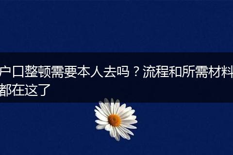 户口整顿需要本人去吗？流程和所需材料都在这了