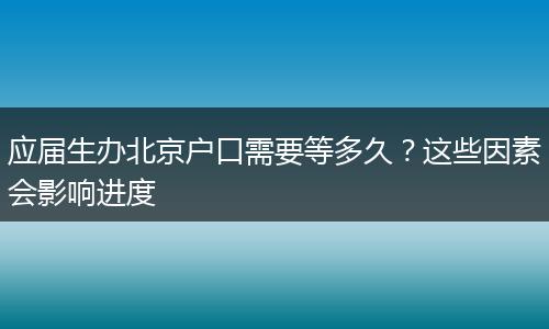 应届生办北京户口需要等多久？这些因素会影响进度
