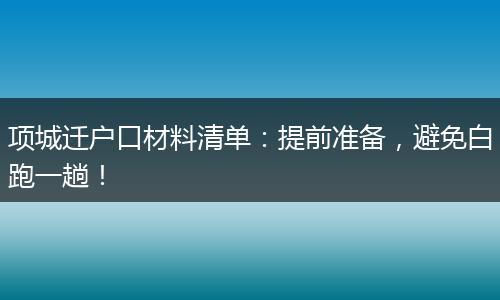 项城迁户口材料清单：提前准备，避免白跑一趟！