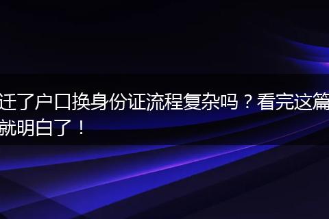 迁了户口换身份证流程复杂吗？看完这篇就明白了！