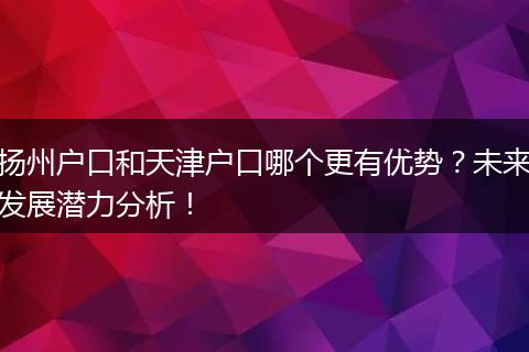 扬州户口和天津户口哪个更有优势？未来发展潜力分析！