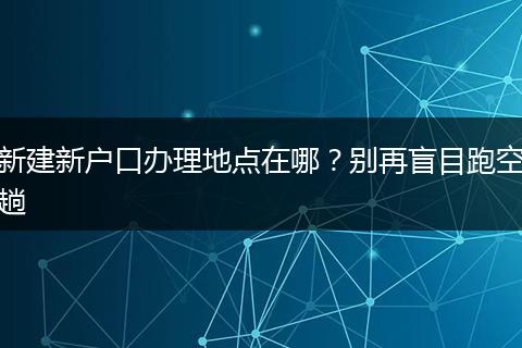 新建新户口办理地点在哪？别再盲目跑空趟