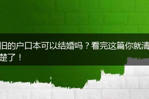 旧的户口本可以结婚吗？看完这篇你就清楚了！