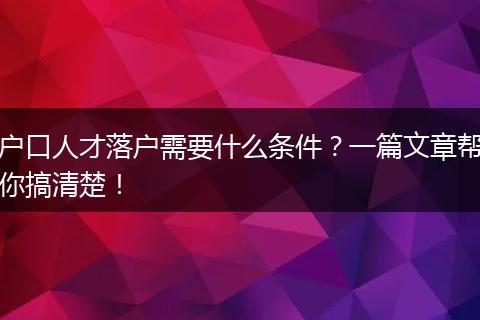 户口人才落户需要什么条件？一篇文章帮你搞清楚！