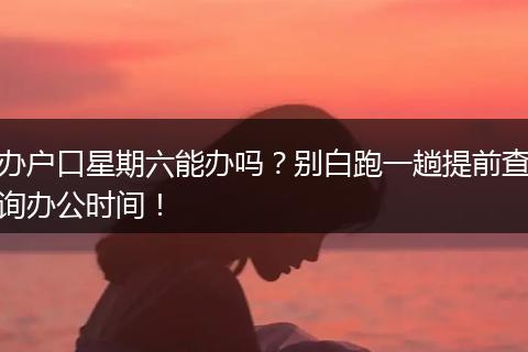 办户口星期六能办吗？别白跑一趟提前查询办公时间！