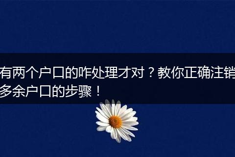有两个户口的咋处理才对？教你正确注销多余户口的步骤！