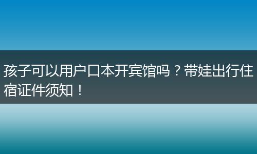 孩子可以用户口本开宾馆吗？带娃出行住宿证件须知！