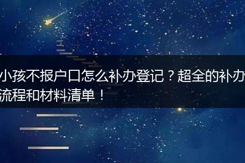 小孩不报户口怎么补办登记？超全的补办流程和材料清单！