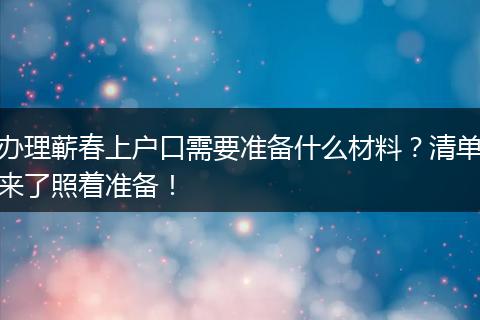 办理蕲春上户口需要准备什么材料？清单来了照着准备！