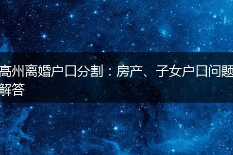 高州离婚户口分割：房产、子女户口问题解答
