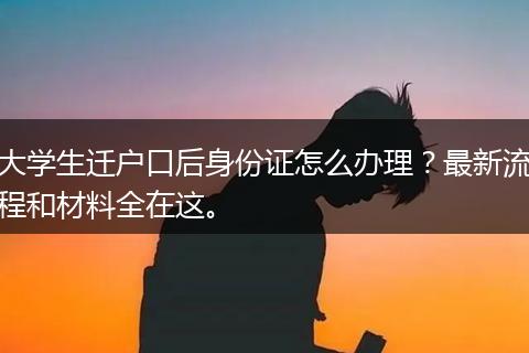 大学生迁户口后身份证怎么办理？最新流程和材料全在这。