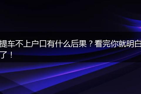 提车不上户口有什么后果？看完你就明白了！