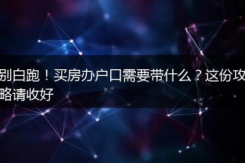别白跑！买房办户口需要带什么？这份攻略请收好
