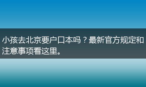 小孩去北京要户口本吗？最新官方规定和注意事项看这里。