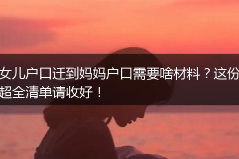 女儿户口迁到妈妈户口需要啥材料？这份超全清单请收好！