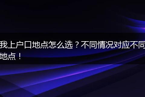 我上户口地点怎么选？不同情况对应不同地点！