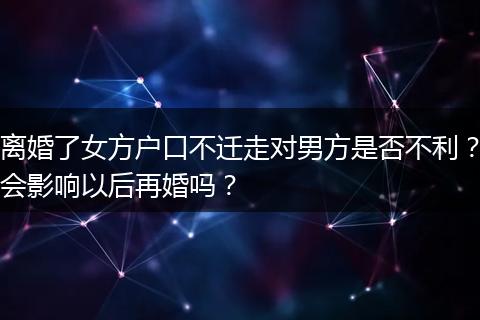 离婚了女方户口不迁走对男方是否不利？会影响以后再婚吗？