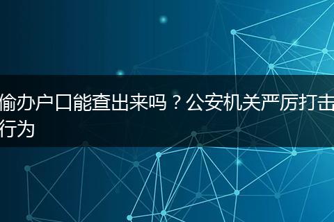 偷办户口能查出来吗?公安机关严厉打击行为