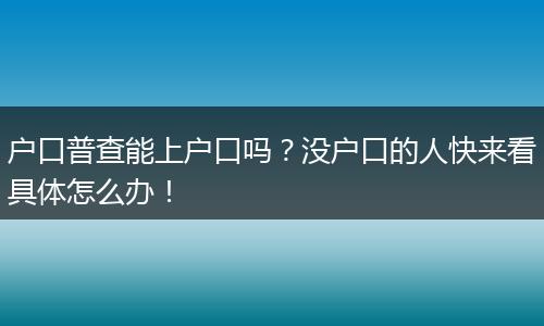 户口普查能上户口吗？没户口的人快来看具体怎么办！