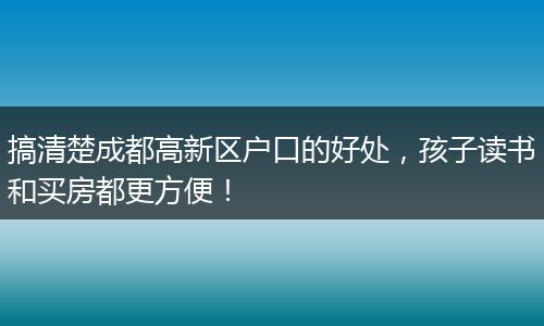 搞清楚成都高新区户口的好处，孩子读书和买房都更方便！
