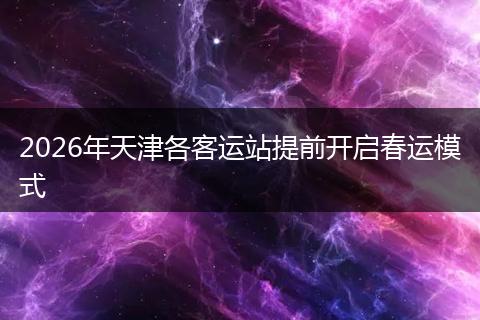 2026年天津各客运站提前开启春运模式