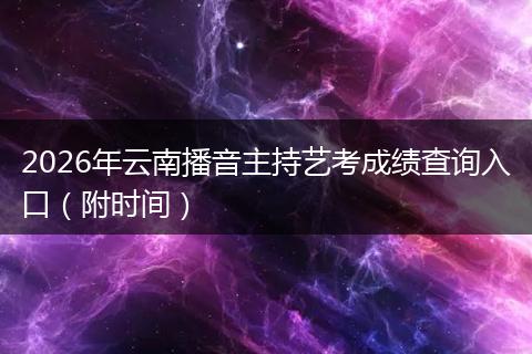 2026年云南播音主持艺考成绩查询入口（附时间）