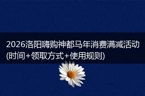 2026洛阳嗨购神都马年消费满减活动(时间+领取方式+使用规则)