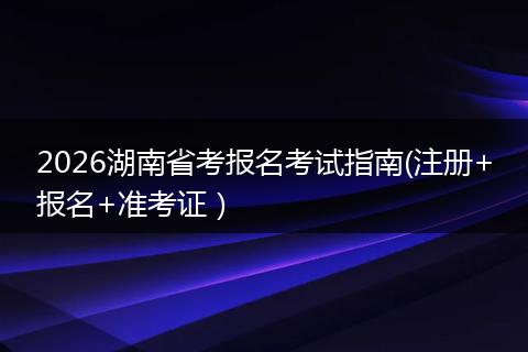 2026湖南省考报名考试指南(注册+报名+准考证）