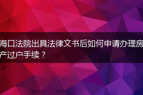 海口法院出具法律文书后如何申请办理房产过户手续？