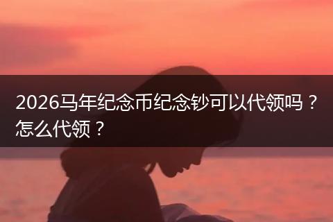 2026马年纪念币纪念钞可以代领吗？怎么代领？