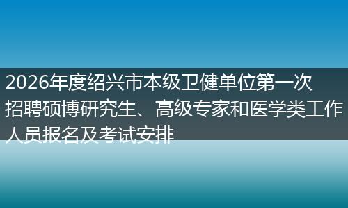 2026年度绍兴市本级卫健单位第一次招聘硕博研究生、高级专家和医学类工作人员报名及考试安排