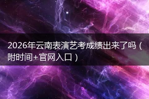2026年云南表演艺考成绩出来了吗（附时间+官网入口）
