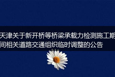 天津关于新开桥等桥梁承载力检测施工期间相关道路交通组织临时调整的公告