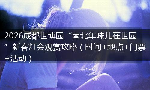 2026成都世博园“南北年味儿在世园”新春灯会观赏攻略（时间+地点+门票+活动）