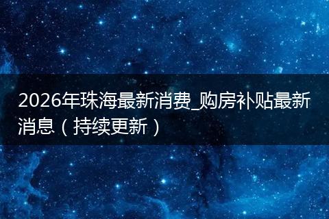 2026年珠海最新消费_购房补贴最新消息（持续更新）