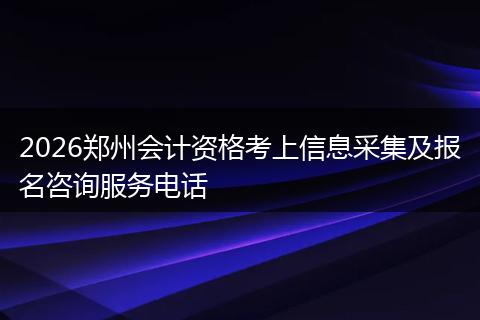 2026郑州会计资格考上信息采集及报名咨询服务电话