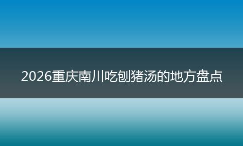2026重庆南川吃刨猪汤的地方盘点
