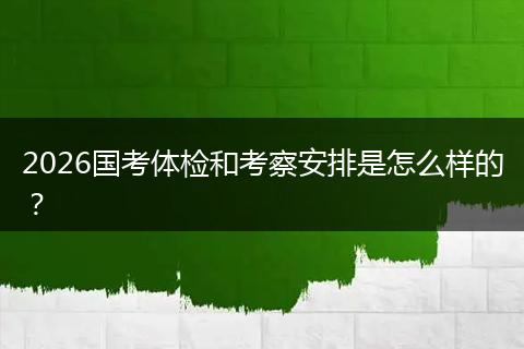 2026国考体检和考察安排是怎么样的？