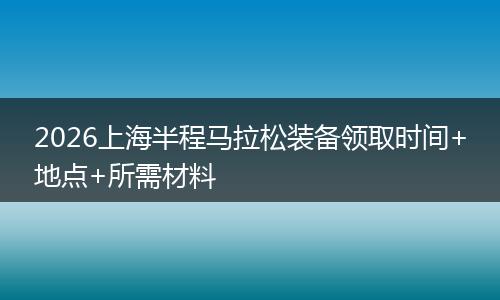 2026上海半程马拉松装备领取时间+地点+所需材料