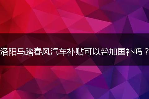 洛阳马踏春风汽车补贴可以叠加国补吗？
