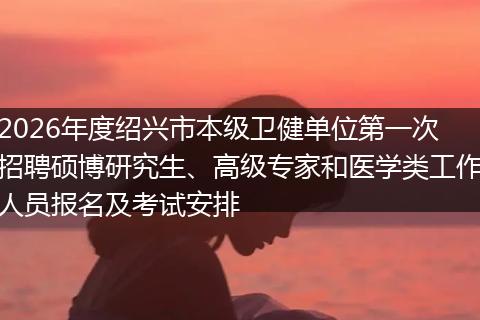 2026年度绍兴市本级卫健单位第一次招聘硕博研究生、高级专家和医学类工作人员报名及考试安排