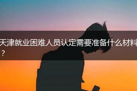 天津就业困难人员认定需要准备什么材料？