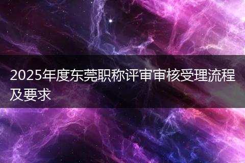 2025年度东莞职称评审审核受理流程及要求