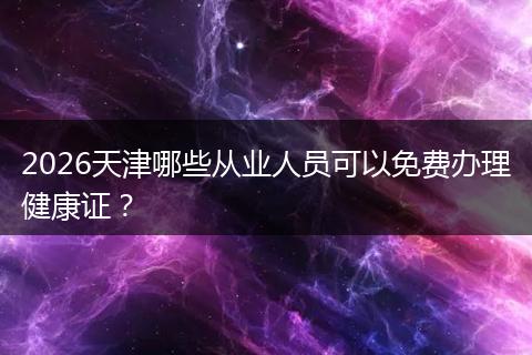 2026天津哪些从业人员可以免费办理健康证？