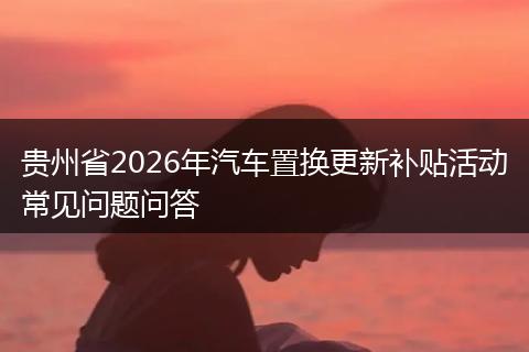 贵州省2026年汽车置换更新补贴活动常见问题问答