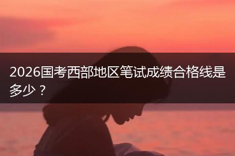 2026国考西部地区笔试成绩合格线是多少？