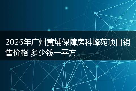 2026年广州黄埔保障房科峰苑项目销售价格 多少钱一平方