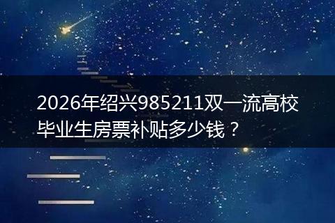 2026年绍兴985211双一流高校毕业生房票补贴多少钱？