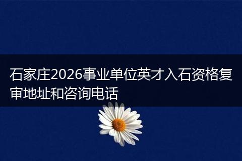 石家庄2026事业单位英才入石资格复审地址和咨询电话