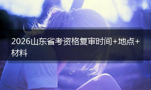 2026山东省考资格复审时间+地点+材料